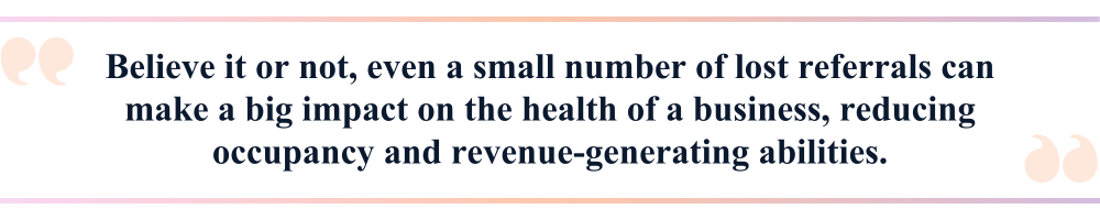 Believe it or not, even a small number of lost referrals can make a big impact on the health of a business, reducing occupancy and revenue-generating abilities.